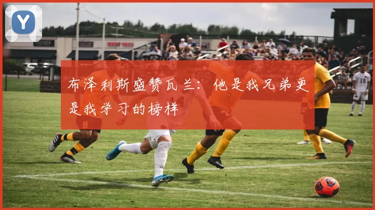 布泽利斯盛赞瓦兰：他是我兄弟更是我学习的榜样