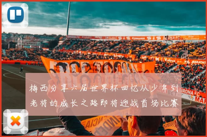 梅西分享六届世界杯回忆从少年到老将的成长之路即将迎战首场比赛