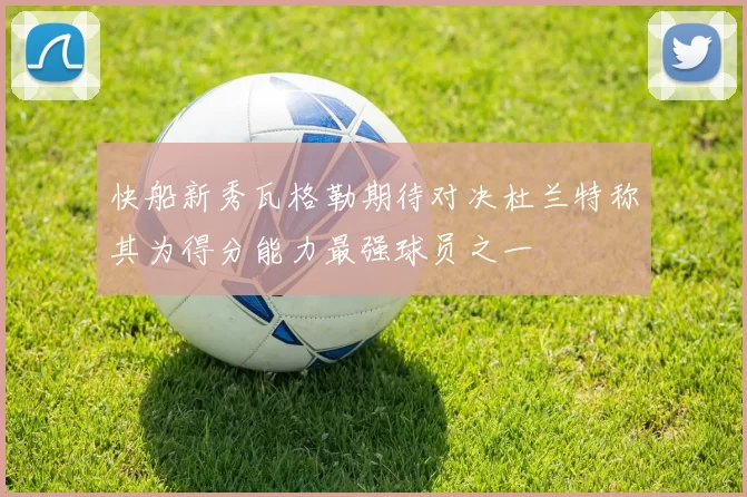 快船新秀瓦格勒期待对决杜兰特称其为得分能力最强球员之一