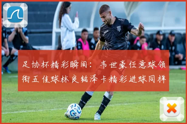 足协杯精彩瞬间：韦世豪任意球领衔五佳球林良铭泽卡精彩进球同样耀眼
